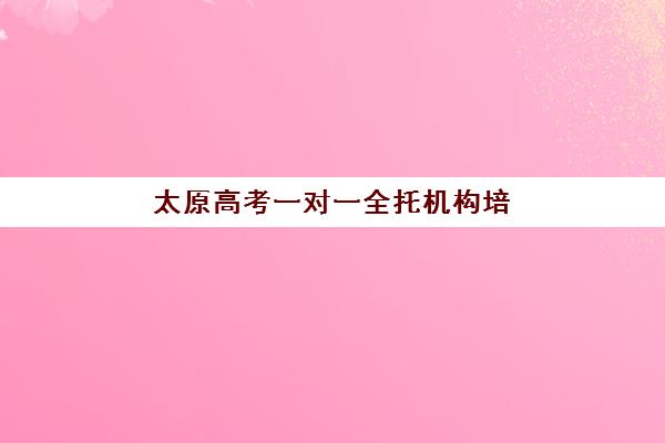 太原高考一对一全托机构培训排名第一的学校如何选择？2025年最新排名、择校指南与成功案例全解析