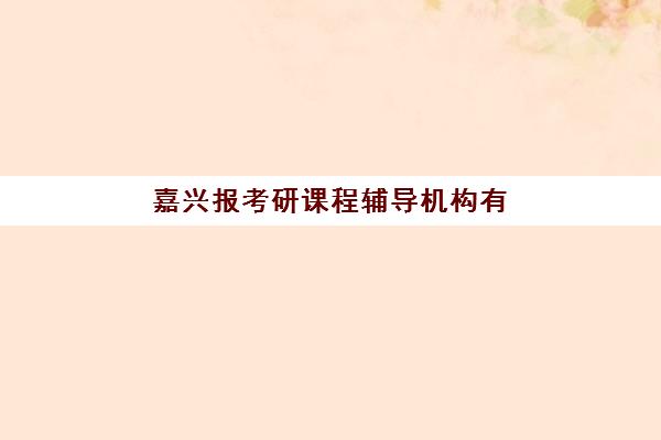 嘉兴报考研课程辅导机构有哪些学校？2025年十大顶尖机构课程特色、收费标准与科学择校全指南
