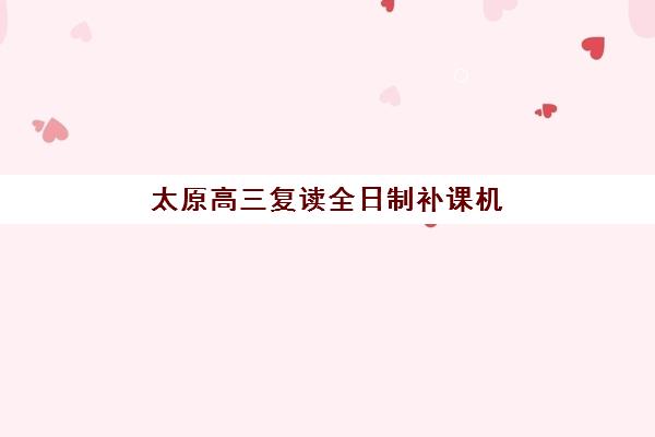 太原高三复读全日制补课机构机构用户口碑白皮书如何获取？2025年最新口碑调研、择校指南与真实评价解析