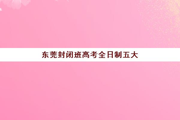 东莞封闭班高考全日制五大机构用户反馈如何?2025年真实口碑与择校指南全解析 东莞封闭班高考全日制五大机构用户反馈如何?2025年真实口碑与择校指南全解析
