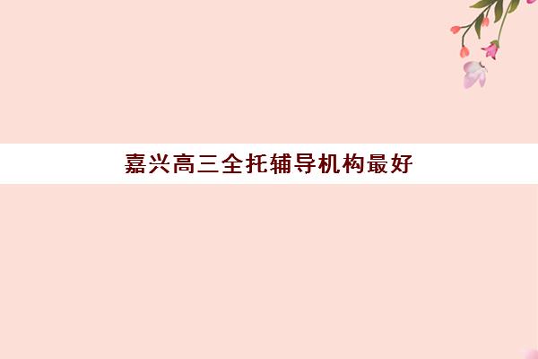 嘉兴高三全托辅导机构最好辅导学校排名如何选择？2025年权威榜单、择校技巧与成功案例深度解析