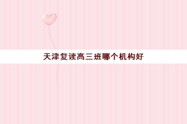 天津复读高三班哪个机构好一点啊？2025年最新权威机构排行榜、各校特色解析与科学择校全指南