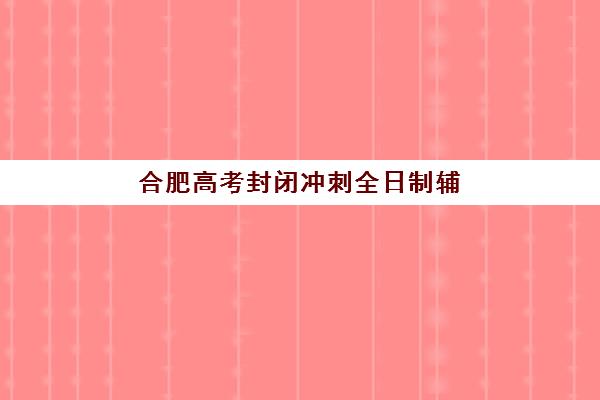 合肥高考封闭冲刺全日制辅导机构哪家好一点？2025年最新排名、择校标准与全方位解析