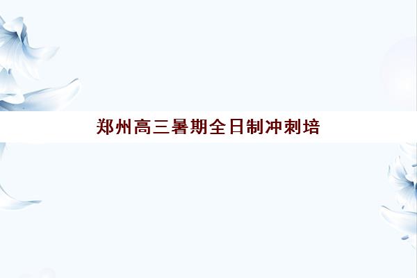 郑州高三暑期全日制冲刺培训机构哪家强些？2025年最新排名、择校指南与成功案例解析