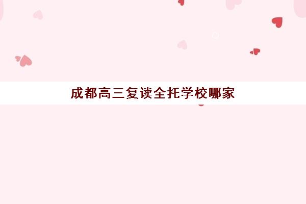 成都高三复读全托学校哪家强？2026年十大实力机构排名与择校指南