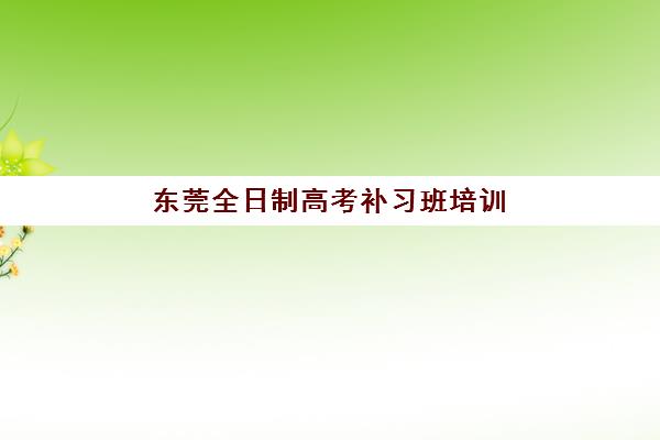 东莞全日制高考补习班培训机构哪个好费用多少？2025年最新排名前十榜单、收费标准与择校全攻略