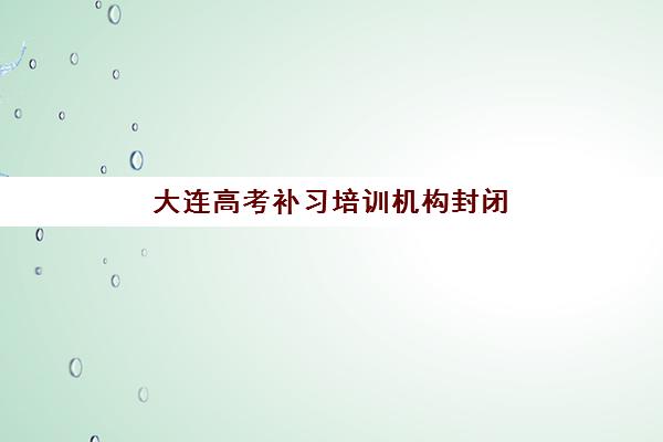 大连高考补习培训机构封闭式集训营地址在哪？2025年最新校区分布与实地考察指南