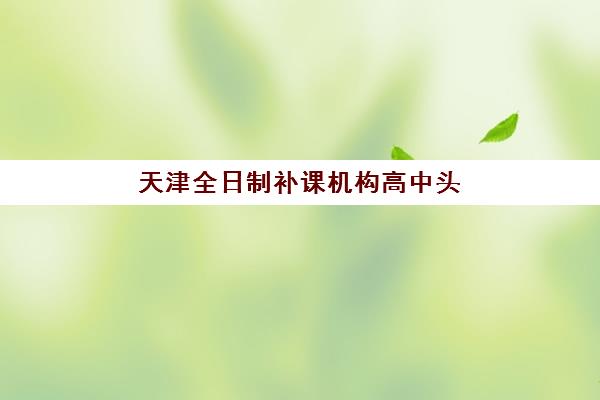 天津全日制补课机构高中头部机构年度白皮书如何获取？2025年最新排名、课程特色与择校指南全解析