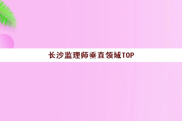 长沙监理师垂直领域TOP10如何选择？2025年最新权威榜单、各机构特色解析与择校全攻略