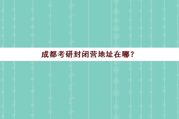 成都考研封闭营地址在哪？2025年三大机构校区分布与择校交通指南