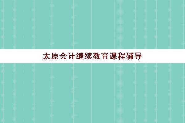 太原会计继续教育课程辅导机构排行榜有哪些？2025年最新前十强机构深度评测与报名指南