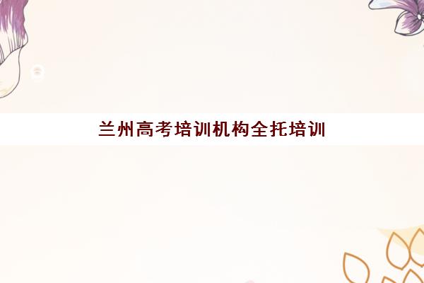 兰州高考培训机构全托培训机构有哪些学校？2025年最新TOP5推荐名单、择校标准与报名指南全解析
