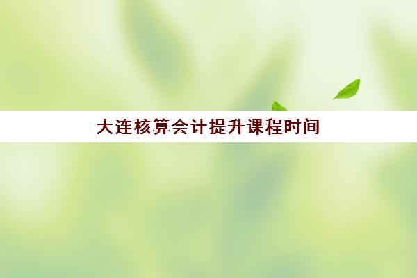 大连核算会计提升课程时间2025年公布了吗？最新课程安排、报名流程与各机构开班计划全解析