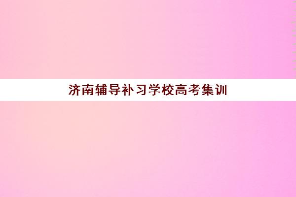 济南辅导补习学校高考集训营排名榜最新公布如何查询?2025年十大机构权威对比与择校全指南 济南辅导补习学校高考集训营排名榜最新公布如何查询?2025年十大机构权威对比与择校全指南