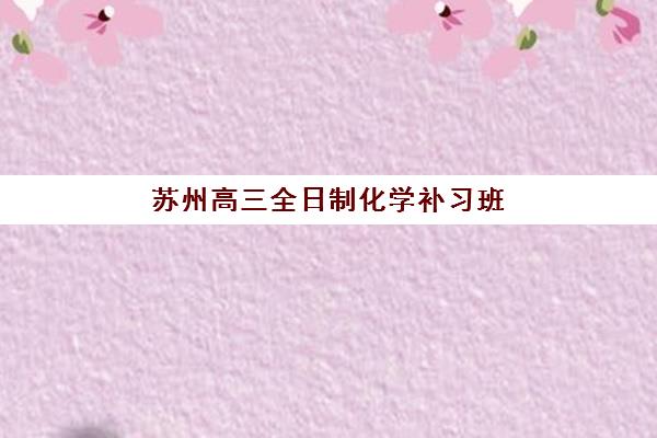 苏州高三全日制化学补习班集训营排名榜单公布如何查询？2023年最新榜单解析、择校技巧与备考全攻略