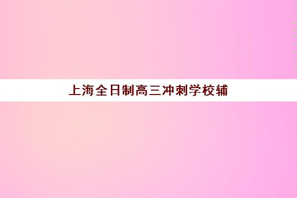 上海全日制高三冲刺学校辅导班哪个比较好一点？2025年最新排名对比、择校指南与成功案例深度解析