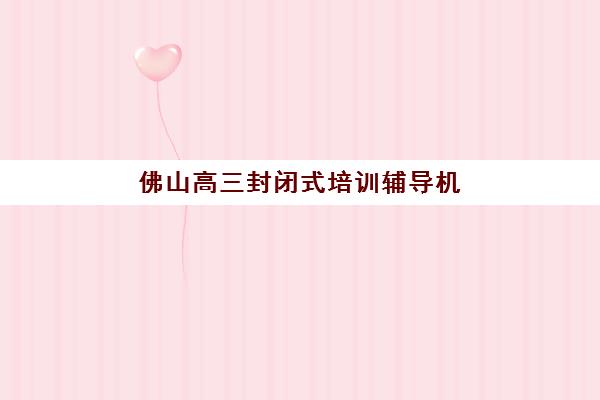 佛山高三封闭式培训辅导机构哪家强些？2025年最新权威排名、择校标准与报名全流程解析