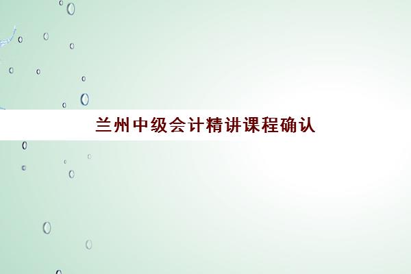 兰州中级会计精讲课程确认现场确认时间表如何查询？2025年最新审核时间安排与现场确认全流程指南