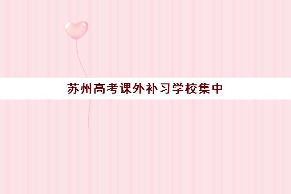 苏州高考课外补习学校集中训练营有哪些学校？2025年最新名单、择校指南与报名全攻略