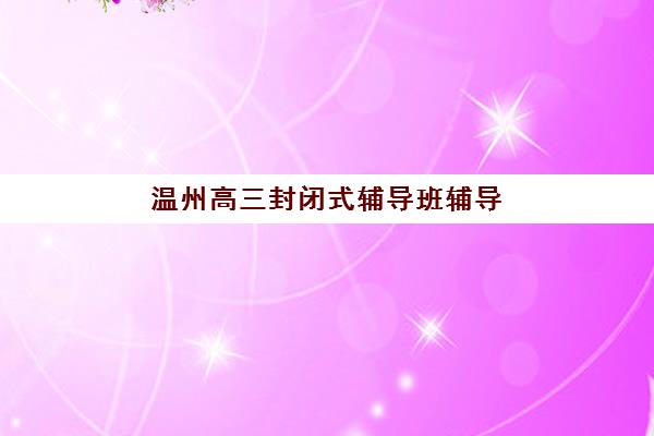温州高三封闭式辅导班辅导培训机构哪家好一点?2025年十大权威排名与择校全攻略 温州高三封闭式辅导班辅导培训机构哪家好一点?2025年十大权威排名与择校全攻略