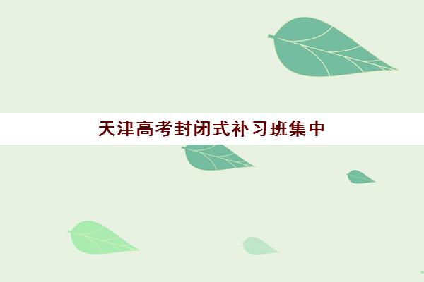 天津高考封闭式补习班集中训练营有哪些学校可选？2025年最新权威榜单、各校特色与择校避坑指南全解析