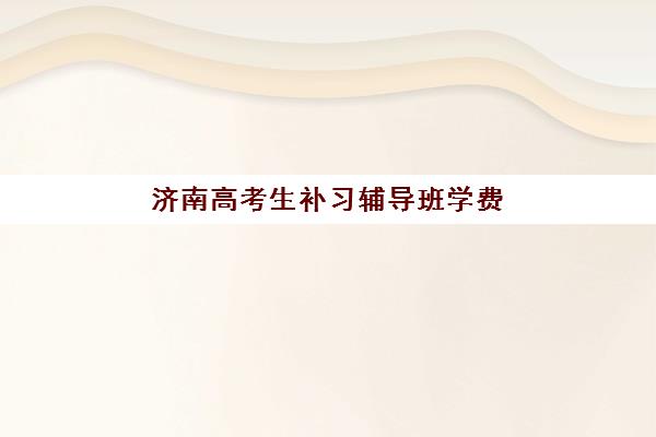 济南高考生补习辅导班学费一般多少钱？2025年最新价格表及高性价比选择指南