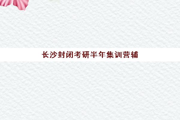 长沙封闭考研半年集训营辅导机构排行榜最新发布?2025年TOP5权威榜单与择校指南 长沙封闭考研半年集训营辅导机构排行榜最新发布?2025年TOP5权威榜单与择校指南