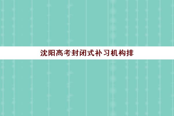 沈阳高考封闭式补习机构排名前十有哪些？2025最新实力对比与择校指南