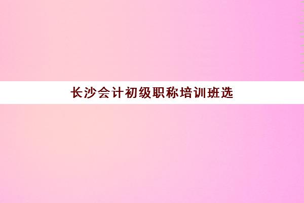 长沙会计初级职称培训班选哪家？2025年五大机构特色解析与择校指南