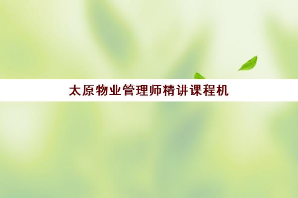 太原物业管理师精讲课程机构优质服务案例集如何获取？2025年最新权威评测、择校策略与成功案例深度解析