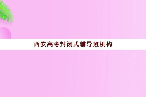 西安高考封闭式辅导班机构服务竞争力报告如何获取？2025年最新评估体系、各机构服务对比与择校指南全解析
