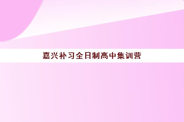 嘉兴补习全日制高中集训营哪个比较好？2025年最新机构实力对比与择校全攻略