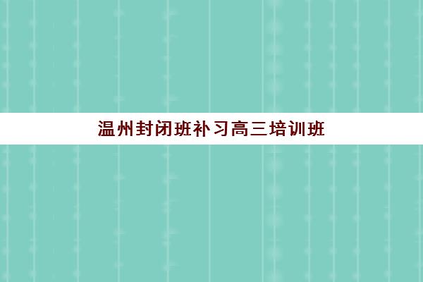 温州封闭班补习高三培训班哪个最好一点？2025年最新机构实力对比、择校指南与避坑全攻略