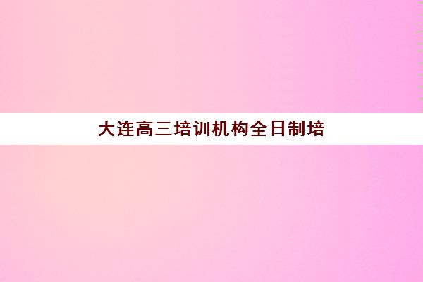 大连高三培训机构全日制培训机构费用高吗？2025年权威费用解析、性价比对比与科学择校全攻略