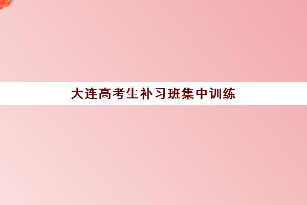 大连高考生补习班集中训练营在哪个学校？2025年最新校区地址、择校指南与成功案例全解析