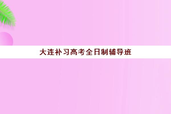 大连补习高考全日制辅导班有哪些学校可以报？2025年最新排名前十、择校指南与报名全攻略