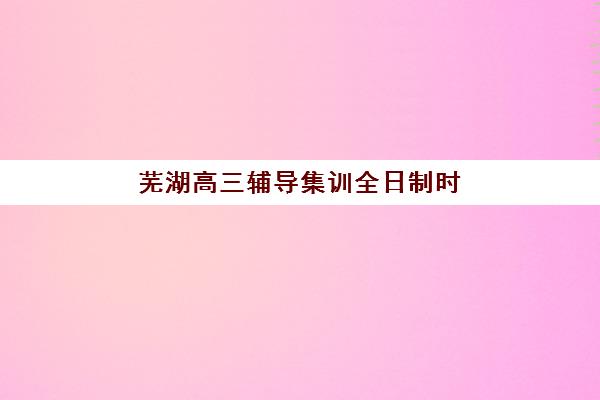 芜湖高三辅导集训全日制时间2025年具体时间如何安排？最新校历解读与高效备考规划全指南