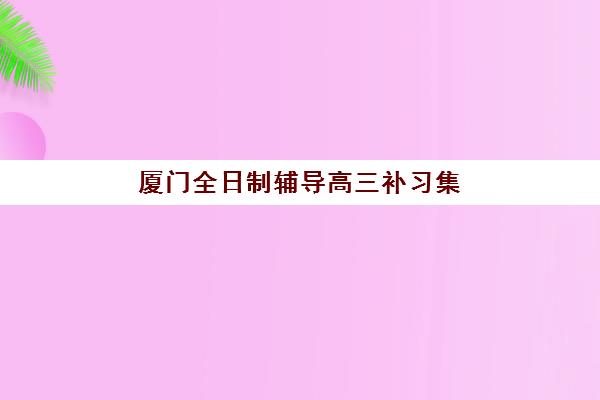 厦门全日制辅导高三补习集中训练营有哪些地方？2025年最新地址清单、选择指南与实地考察全攻略