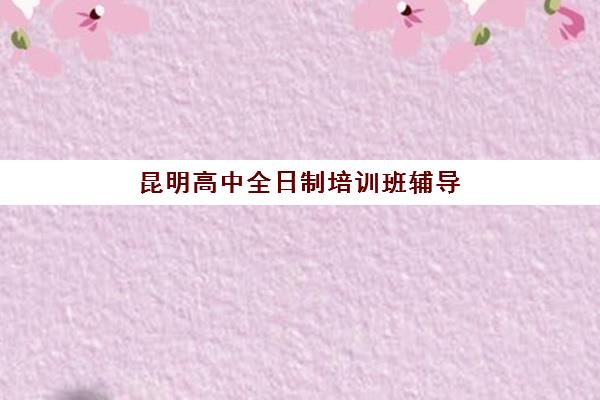 昆明高中全日制培训班辅导机构哪家强一点啊？2025年最新排名、择校标准与避坑全攻略