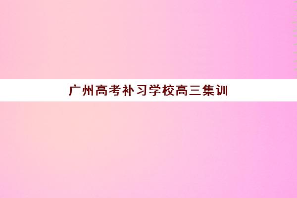 广州高考补习学校高三集训班哪个好一点？2025年最新权威TOP10排名、各机构特色解析与科学择校全指南