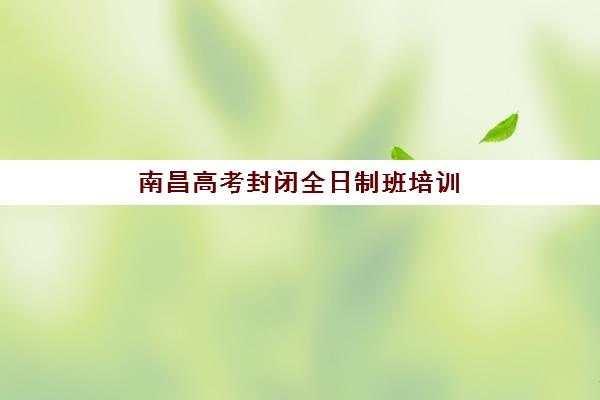南昌高考封闭全日制班培训学校如何选？最新排名与择校指南帮你精准择校