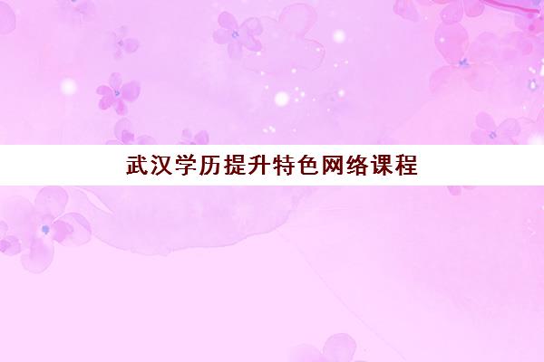 武汉学历提升特色网络课程培训学校排名榜最新发布，2025年前十强机构优势对比与择校指南