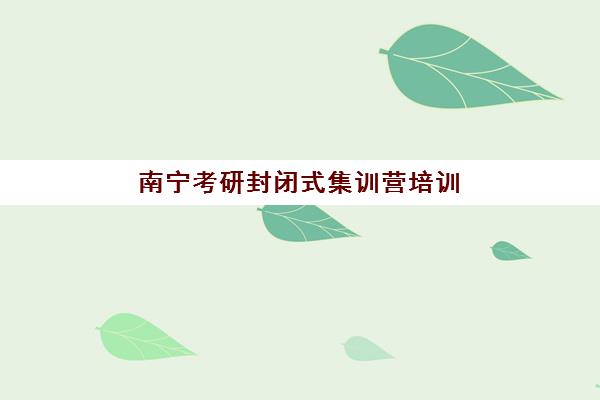 南宁考研封闭式集训营培训基地有哪些地方？2025年最新权威地址清单、各校区特色对比与科学选择全攻略指南