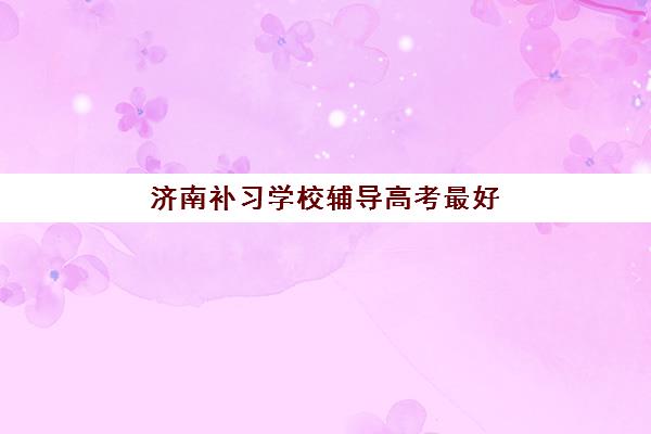 济南补习学校辅导高考最好的培训机构排名如何查询？2025年权威前十榜单、特色解析与科学择校指南