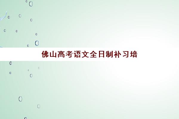 佛山高考语文全日制补习培训机构有哪些学校？2025年最新排名详情、择校指南与提分方案全解析