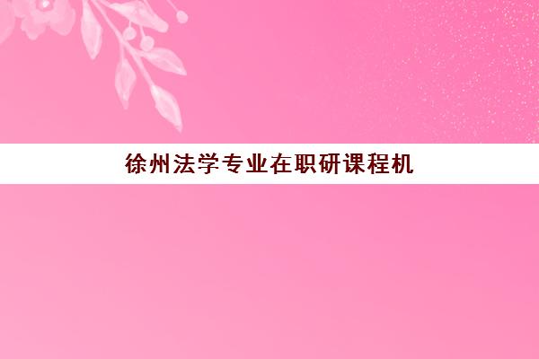 徐州法学专业在职研课程机构教研能力TOP5：2025年最新排名与择校指南，附师资与课程深度解析
