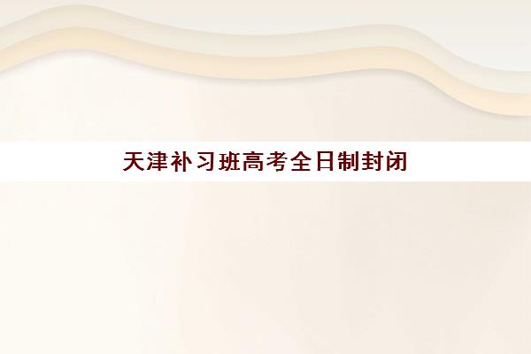 天津补习班高考全日制封闭式集训营地址电话如何查询？2025年最新校区分布、联系方式与择校全攻略