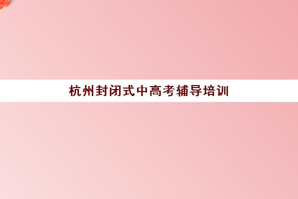 杭州封闭式中高考辅导培训班2025辅导班哪儿最好？2025年最新权威排名、择校标准与成功案例全攻略深度解析