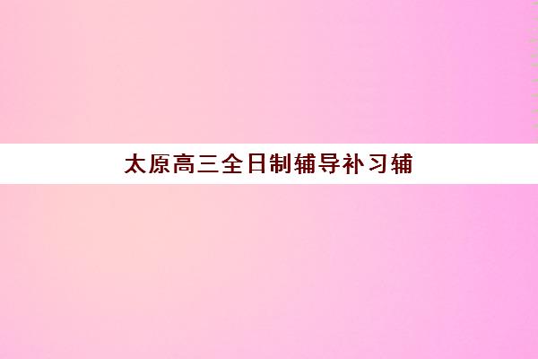 太原高三全日制辅导补习辅导机构排名榜单如何科学参考？2025年权威TOP10深度解析与择校全指南