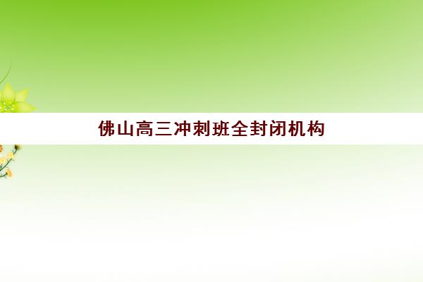 佛山高三冲刺班全封闭机构哪家好？2025年实力排名榜单解析、择校标准与成功案例全指南